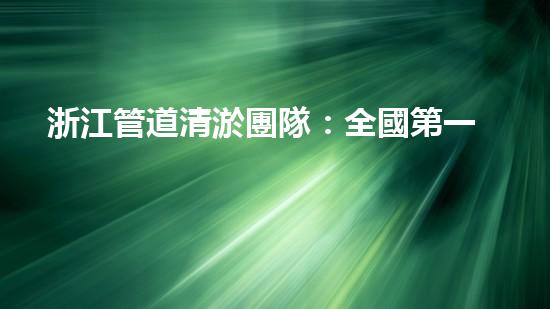 浙江管道清淤團隊：全國第一，為何如此強大？